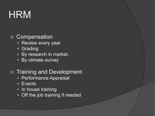 HRM
 Compensation
 Review every year
 Grading
 By research in market.
 By climate survey
 Training and Development
 Performance Appraisal
 Events
 In house training
 Off the job training if needed
 