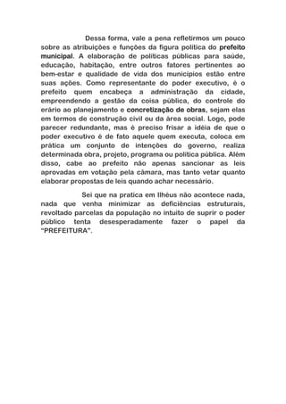 Dessa forma, vale a pena refletirmos um pouco
sobre as atribuições e funções da figura política do prefeito
municipal. A elaboração de políticas públicas para saúde,
educação, habitação, entre outros fatores pertinentes ao
bem-estar e qualidade de vida dos municípios estão entre
suas ações. Como representante do poder executivo, é o
prefeito quem encabeça a administração da cidade,
empreendendo a gestão da coisa pública, do controle do
erário ao planejamento e concretização de obras, sejam elas
em termos de construção civil ou da área social. Logo, pode
parecer redundante, mas é preciso frisar a idéia de que o
poder executivo é de fato aquele quem executa, coloca em
prática um conjunto de intenções do governo, realiza
determinada obra, projeto, programa ou política pública. Além
disso, cabe ao prefeito não apenas sancionar as leis
aprovadas em votação pela câmara, mas tanto vetar quanto
elaborar propostas de leis quando achar necessário.
Sei que na pratica em Ilhéus não acontece nada,
nada que venha minimizar as deficiências estruturais,
revoltado parcelas da população no intuito de suprir o poder
público tenta desesperadamente fazer o papel da
“PREFEITURA”.

 