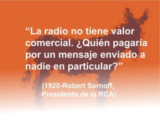 “ La radio no tiene valor comercial. ¿Quién pagaría por un mensaje enviado a  nadie en particular?”  (1920-Robert Sarnoff,  Presidente de la RCA)  