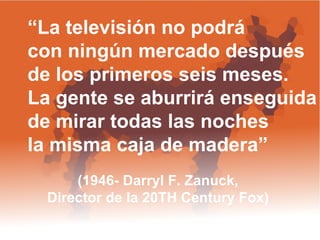 “ La televisión no podrá  con ningún mercado después  de los primeros seis meses.  La gente se aburrirá enseguida de mirar todas las noches la misma caja de madera”  (1946- Darryl F. Zanuck,  Director de la 20TH Century Fox)  