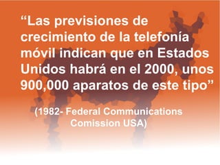 “ Las previsiones de  crecimiento de la telefonía móvil indican que en Estados Unidos habrá en el 2000, unos 900,000 aparatos de este tipo”  (1982- Federal Communications  Comission USA)  