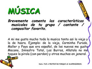 MÚSICA Brevemente comenta las características musicales de tu grupo / cantante / compositor favorito. A mi me gusta mucho toda la musica tanto asi la vieja y la de haora. Ejemplo: de la vieja, Carminha Furada, Maller y Faya que era español, de los nuevos me gusta Mecano, Siniestro Total, Los Burros, Allatola no me toques la pirola (con perdon) y otros muchos en jeneral.  Nota: FUE A PROTESTAR PORQUE LE SUSPENDIERON. 