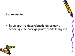 La soberbia. Es un apetito desordenado de comer y beber, que se corrige practicando la lujuria. 