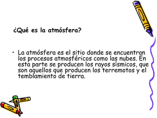 ¿Qué es la atmósfera? La atmósfera es el sitio donde se encuentran los procesos atmosféricos como las nubes. En esta parte se producen los rayos sísmicos, que son aquellos que producen los terremotos y el temblamiento de tierra. 