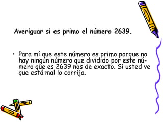 Averiguar si es primo el número 2639. Para mí que este número es primo porque no hay ningún número que dividido por este nú-mero que es 2639 nos de exacto. Si usted ve que está mal lo corrija. 