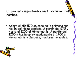 Etapas más importantes en la evolución del hombre. Sobre el año 570 se cree en la primera apa-rición del Homo sapiens. A partir del 570 y hasta el 1200 el Homohabilis. A partir del 1200 y hasta aproximadamente el 1700 el Homohabilis y después, hombres normales. 