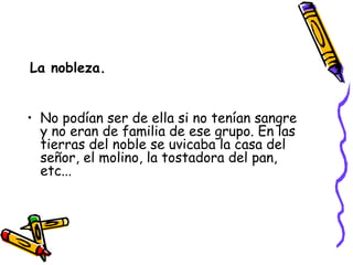 La nobleza. No podían ser de ella si no tenían sangre y no eran de familia de ese grupo. En las tierras del noble se uvicaba la casa del señor, el molino, la tostadora del pan, etc... 