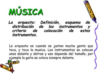 MÚSICA La orquesta: Definición, esquema de distribución de los instrumentos y criterio de colocación de estos instrumentos. La orquesta es cuando se juntan mucha gente que toca, y toca la musica. Los instrumentos se colocan unos delante y detras y eso depende del tamaño, por ejemplo la gaita se coloca siempre delante. 