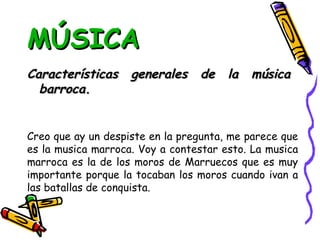 MÚSICA Características generales de la música barroca. Creo que ay un despiste en la pregunta, me parece que es la musica marroca. Voy a contestar esto. La musica marroca es la de los moros de Marruecos que es muy importante porque la tocaban los moros cuando ivan a las batallas de conquista. 