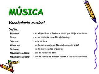 MÚSICA Vocabulario musical. Define... - que lo cantan los musicos cuando o sea estan contentos. Barítono : - es el que lleba la barita o sea el que dirije a los otros. Tenor : - es un cantante como Placido Domingo. Soprano : - esto no lo se. Villancico : - es lo que se canta en Navidad cerca del arbol. Sinfonía : - es lo que tocan las orquestas. Movimiento   adagio : - eso no lo trae mi libro. Movimiento   allegro : 