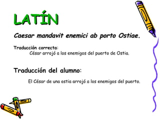 LATÍN Caesar mandavit enemici ab porto Ostiae. Traducción correcta : César arrojó a los enemigos del puerto de Ostia. Traducción del alumno : El César de una ostia arrojó a los enemigos del puerto. 