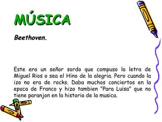 MÚSICA Beethoven. Este era un señor sordo que compuso la letra de Miguel Rios o sea el Hino de la alegria. Pero cuando la izo no era de rocks. Daba muchos conciertos en la epoca de Franco y hizo tambien "Para Luisa" que no tiene paranjon en la historia de la musica. 
