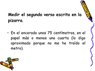Medir el segundo verso escrito en la  pizarra . En el encerado unos 75 centímetros, en el papel más o menos una cuarta (lo digo aproximado porque no me he traído el metro). 