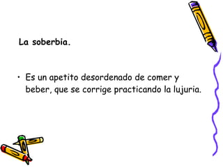 La soberbia. Es un apetito desordenado de comer y beber, que se corrige practicando la lujuria. 