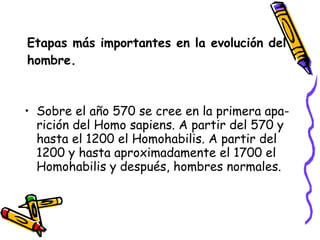 Etapas más importantes en la evolución del hombre. Sobre el año 570 se cree en la primera apa-rición del Homo sapiens. A partir del 570 y hasta el 1200 el Homohabilis. A partir del 1200 y hasta aproximadamente el 1700 el Homohabilis y después, hombres normales. 
