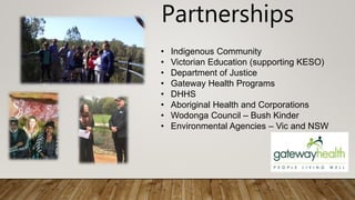 Partnerships
• Indigenous Community
• Victorian Education (supporting KESO)
• Department of Justice
• Gateway Health Programs
• DHHS
• Aboriginal Health and Corporations
• Wodonga Council – Bush Kinder
• Environmental Agencies – Vic and NSW
 