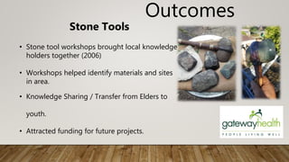 Outcomes
Stone Tools
• Stone tool workshops brought local knowledge
holders together (2006)
• Workshops helped identify materials and sites
in area.
• Knowledge Sharing / Transfer from Elders to
youth.
• Attracted funding for future projects.
 