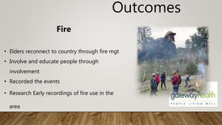 Outcomes
Fire
• Elders reconnect to country through fire mgt
• Involve and educate people through
involvement
• Recorded the events
• Research Early recordings of fire use in the
area
 