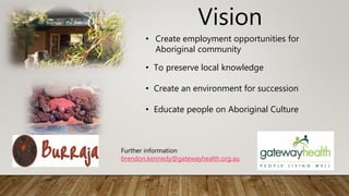 Vision
• Create employment opportunities for
Aboriginal community
• To preserve local knowledge
• Create an environment for succession
• Educate people on Aboriginal Culture
Further information
brendon.kennedy@gatewayhealth.org.au
 