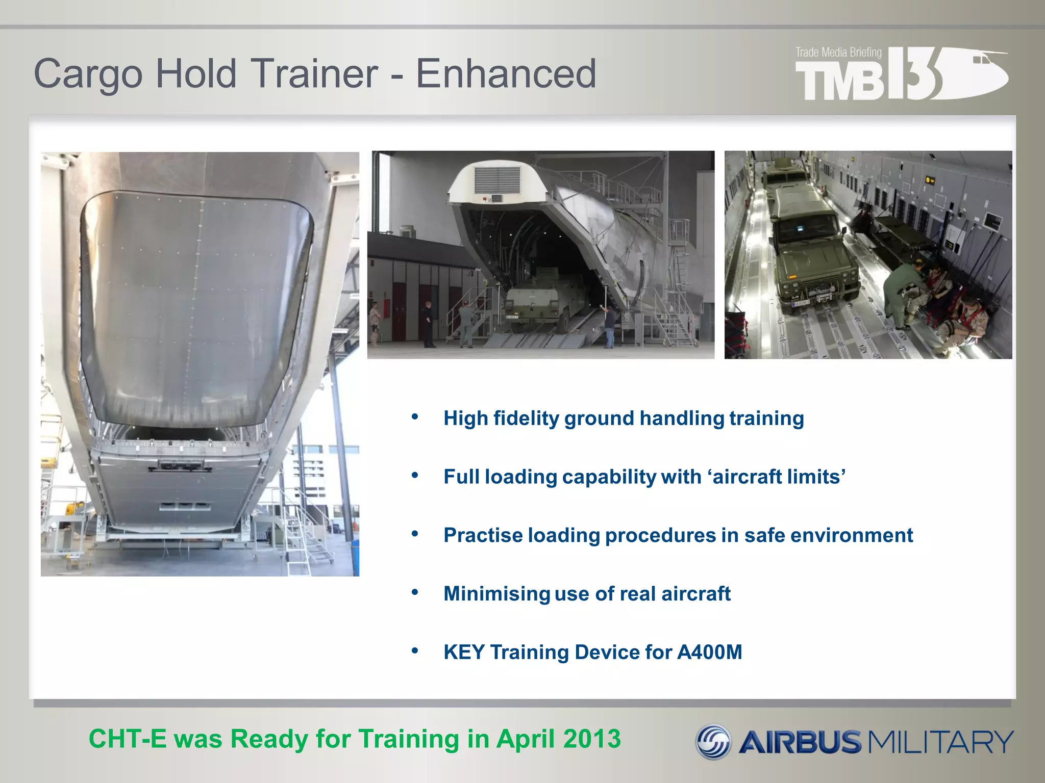 Cargo Hold Trainer - Enhanced
CHT-E was Ready for Training in April 2013
• High fidelity ground handling training
• Full loading capability with ‘aircraft limits’
• Practise loading procedures in safe environment
• Minimising use of real aircraft
• KEY Training Device for A400M
 