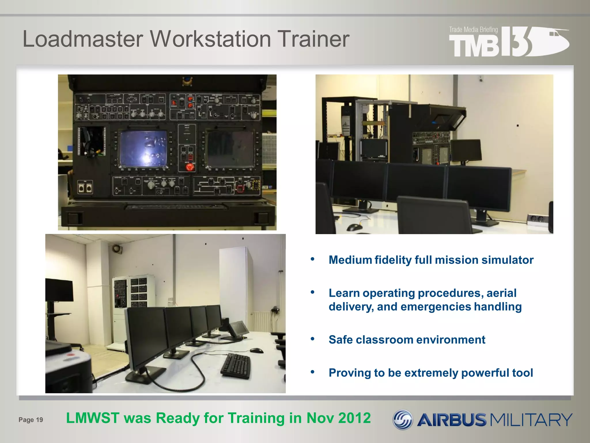 Loadmaster Workstation Trainer
Page 19
• Medium fidelity full mission simulator
• Learn operating procedures, aerial
delivery, and emergencies handling
• Safe classroom environment
• Proving to be extremely powerful tool
LMWST was Ready for Training in Nov 2012
 