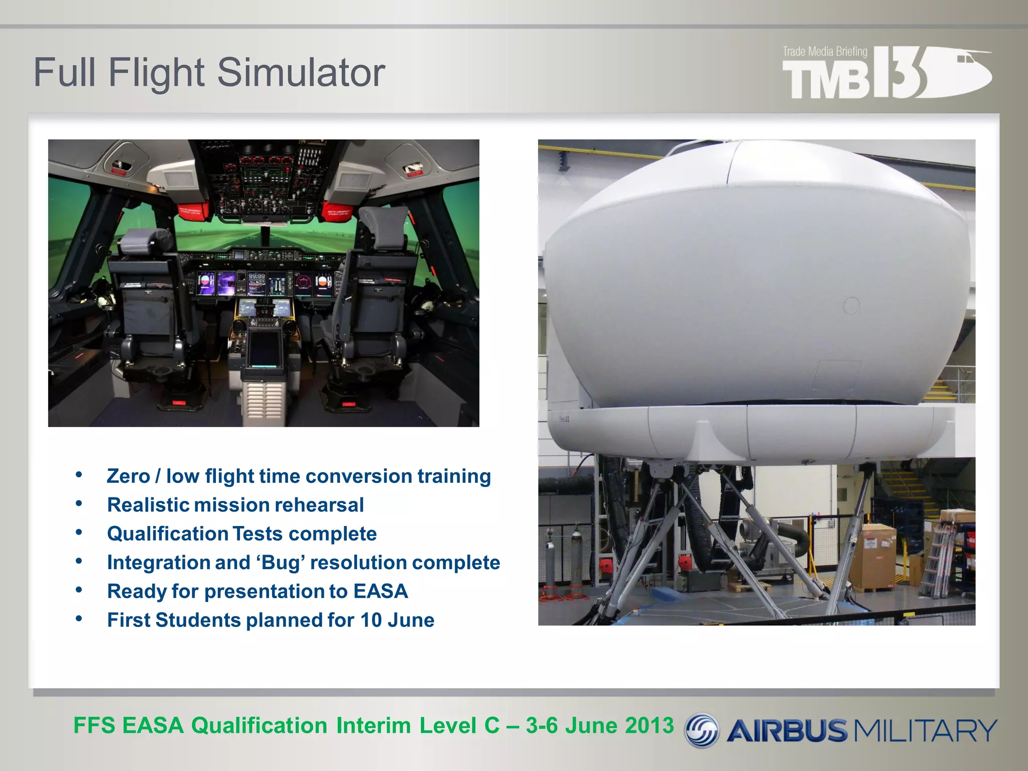 Full Flight Simulator
• Zero / low flight time conversion training
• Realistic mission rehearsal
• Qualification Tests complete
• Integration and ‘Bug’ resolution complete
• Ready for presentation to EASA
• First Students planned for 10 June
FFS EASA Qualification Interim Level C – 3-6 June 2013
 
