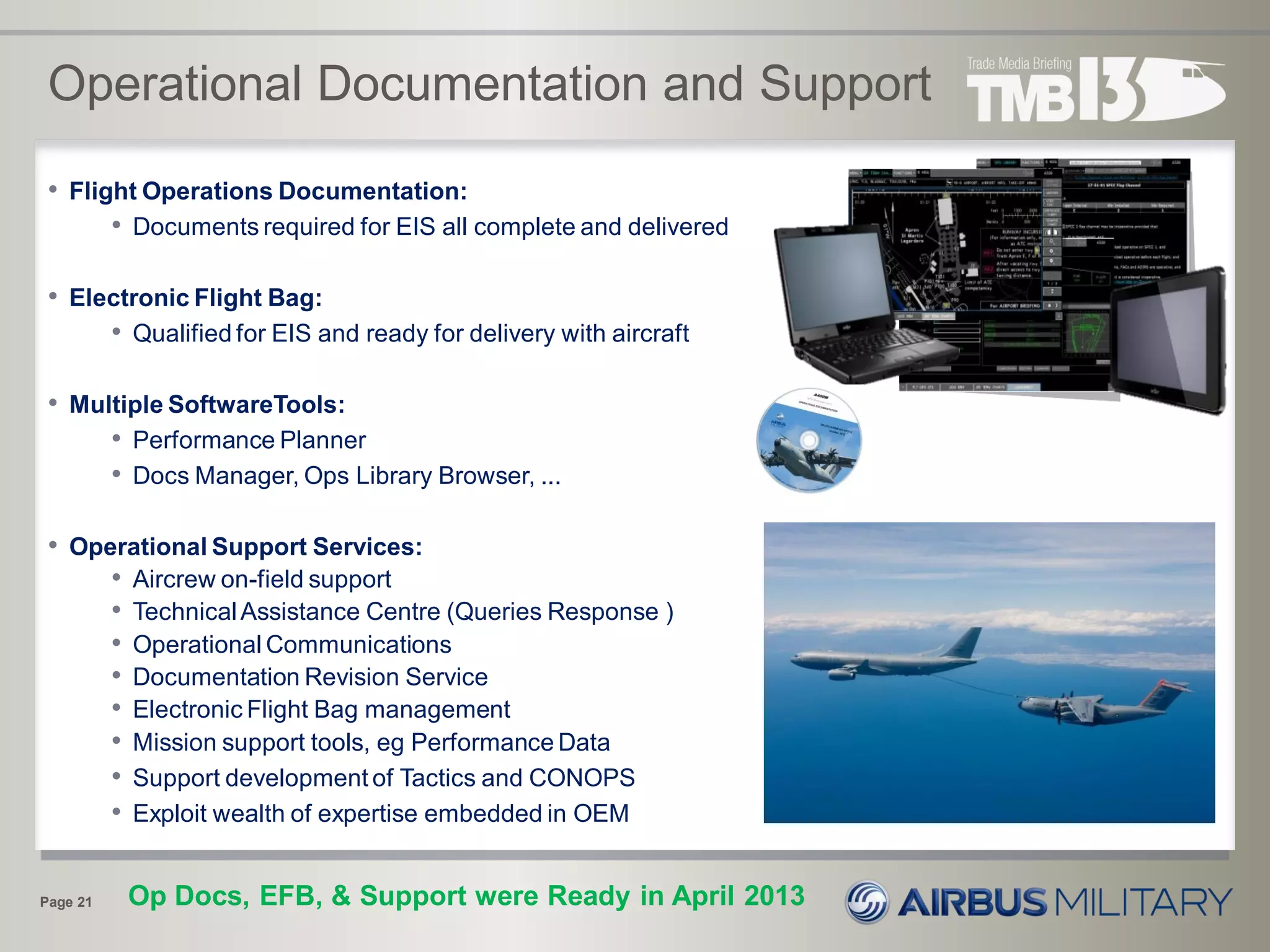 Operational Documentation and Support
Page 21
• Flight Operations Documentation:
• Documents required for EIS all complete and delivered
• Electronic Flight Bag:
• Qualified for EIS and ready for delivery with aircraft
• Multiple SoftwareTools:
• Performance Planner
• Docs Manager, Ops Library Browser, ...
• Operational Support Services:
• Aircrew on-field support
• TechnicalAssistance Centre (Queries Response )
• Operational Communications
• Documentation Revision Service
• Electronic Flight Bag management
• Mission support tools, eg Performance Data
• Support development of Tactics and CONOPS
• Exploit wealth of expertise embedded in OEM
Op Docs, EFB, & Support were Ready in April 2013
 