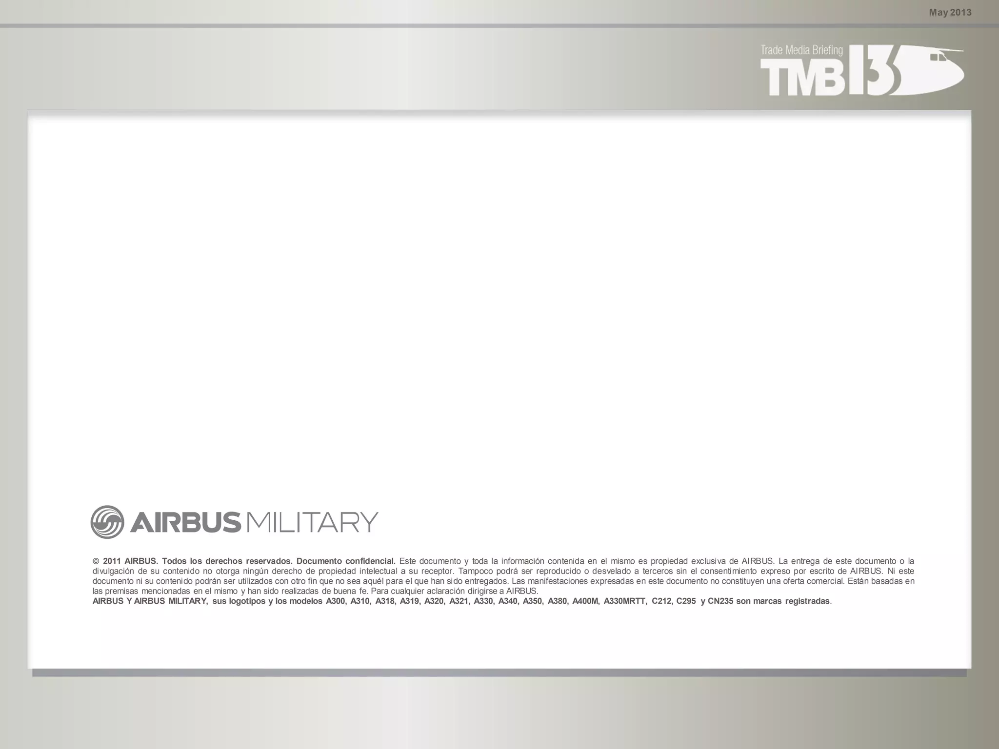 May 2013
 2011 AIRBUS. Todos los derechos reservados. Documento confidencial. Este documento y toda la información contenida en el mismo es propiedad exclusiva de AIRBUS. La entrega de este documento o la
divulgación de su contenido no otorga ningún derecho de propiedad intelectual a su receptor. Tampoco podrá ser reproducido o desvelado a terceros sin el consentimiento expreso por escrito de AIRBUS. Ni este
documento ni su contenido podrán ser utilizados con otro fin que no sea aquél para el que han sido entregados. Las manifestaciones expresadas en este documento no constituyen una oferta comercial. Están basadas en
las premisas mencionadas en el mismo y han sido realizadas de buena fe. Para cualquier aclaración dirigirse a AIRBUS.
AIRBUS Y AIRBUS MILITARY, sus logotipos y los modelos A300, A310, A318, A319, A320, A321, A330, A340, A350, A380, A400M, A330MRTT, C212, C295 y CN235 son marcas registradas.
 