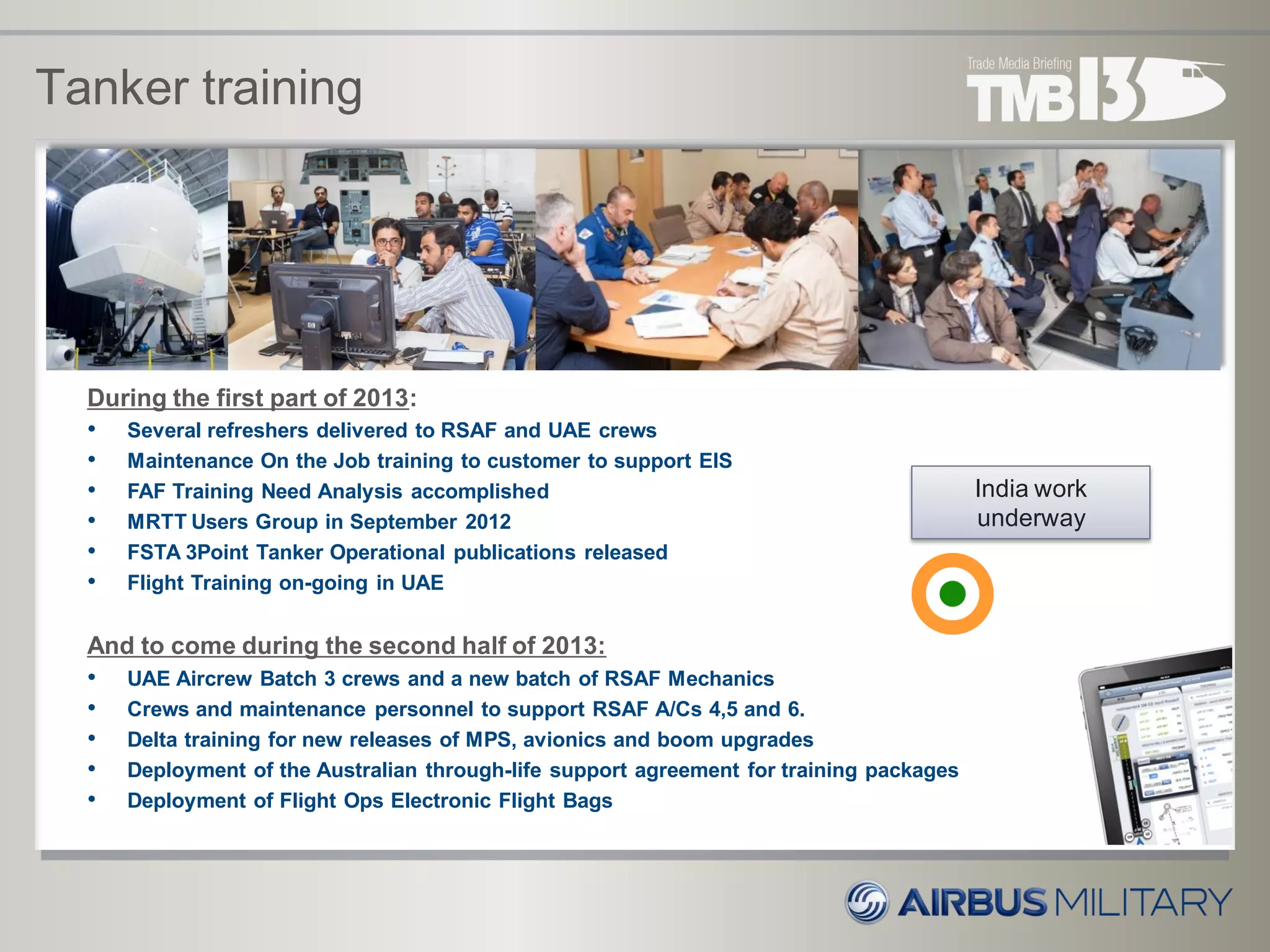 During the first part of 2013:
• Several refreshers delivered to RSAF and UAE crews
• Maintenance On the Job training to customer to support EIS
• FAF Training Need Analysis accomplished
• MRTT Users Group in September 2012
• FSTA 3Point Tanker Operational publications released
• Flight Training on-going in UAE
And to come during the second half of 2013:
• UAE Aircrew Batch 3 crews and a new batch of RSAF Mechanics
• Crews and maintenance personnel to support RSAF A/Cs 4,5 and 6.
• Delta training for new releases of MPS, avionics and boom upgrades
• Deployment of the Australian through-life support agreement for training packages
• Deployment of Flight Ops Electronic Flight Bags
Tanker training
India work
underway
 