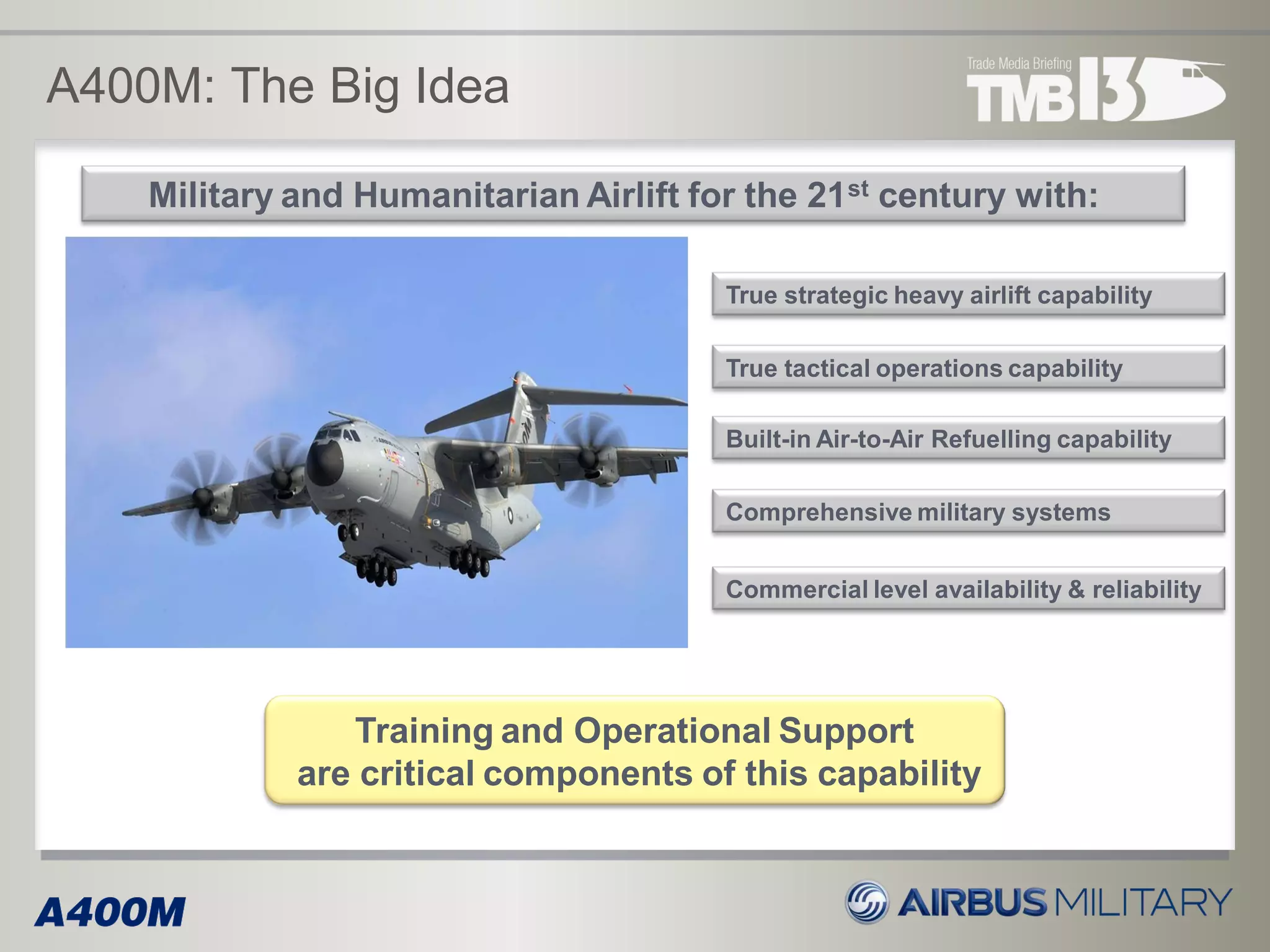 Military and Humanitarian Airlift for the 21st century with:
True strategic heavy airlift capability
Built-in Air-to-Air Refuelling capability
A400M: The Big Idea
True tactical operations capability
Comprehensive military systems
Commercial level availability & reliability
Training and Operational Support
are critical components of this capability
 