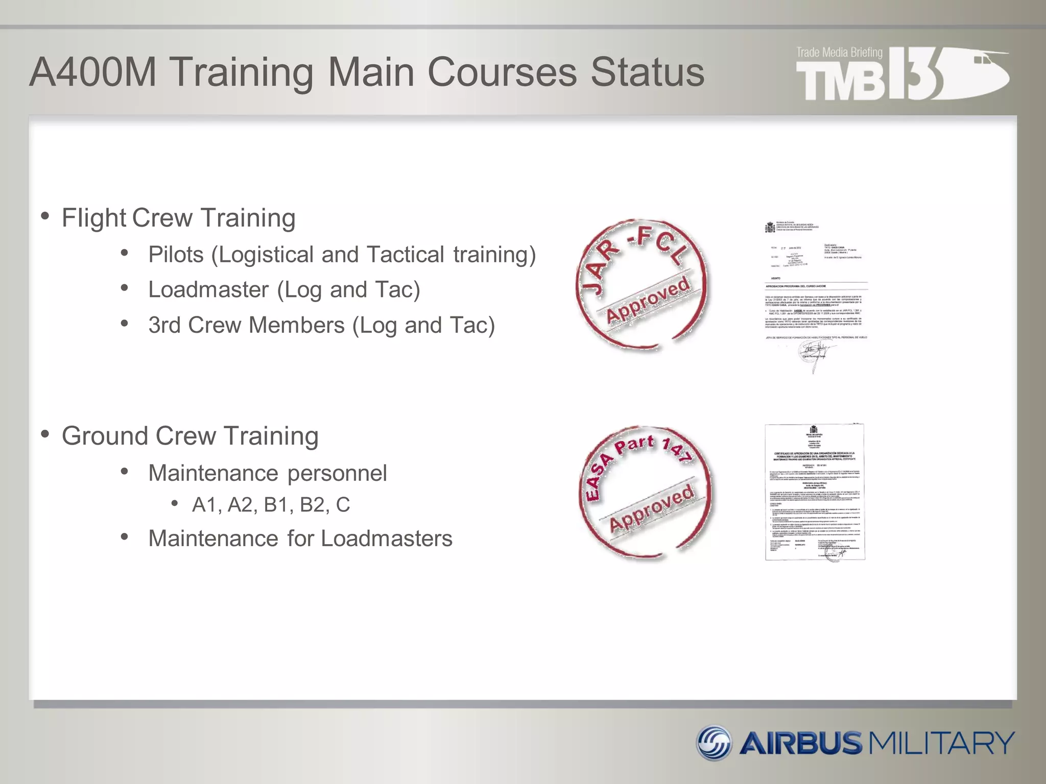 A400M Training Main Courses Status
• Flight Crew Training
• Pilots (Logistical and Tactical training)
• Loadmaster (Log and Tac)
• 3rd Crew Members (Log and Tac)
• Ground Crew Training
• Maintenance personnel
• A1, A2, B1, B2, C
• Maintenance for Loadmasters
 