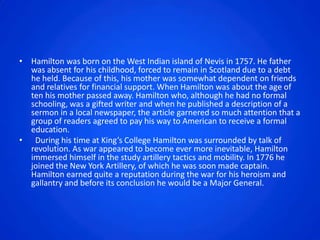 • Hamilton was born on the West Indian island of Nevis in 1757. He father
  was absent for his childhood, forced to remain in Scotland due to a debt
  he held. Because of this, his mother was somewhat dependent on friends
  and relatives for financial support. When Hamilton was about the age of
  ten his mother passed away. Hamilton who, although he had no formal
  schooling, was a gifted writer and when he published a description of a
  sermon in a local newspaper, the article garnered so much attention that a
  group of readers agreed to pay his way to American to receive a formal
  education.
• During his time at King’s College Hamilton was surrounded by talk of
  revolution. As war appeared to become ever more inevitable, Hamilton
  immersed himself in the study artillery tactics and mobility. In 1776 he
  joined the New York Artillery, of which he was soon made captain.
  Hamilton earned quite a reputation during the war for his heroism and
  gallantry and before its conclusion he would be a Major General.
 