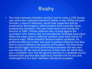 Rivalry
• The rivalry between Hamilton and Burr had its roots a 1791 Senate
  race where Burr defeated Hamilton’s father-in-law, Phillip Schuyler.
  Schuyler, a staunch federalist, would have supported policies
  proposed by Washington’s administration (and especially those
  proposed by Hamilton). The next major bout came during the
  election of 1800. Thomas Jefferson was running against the
  incumbent John Adams with vice presidential candidate Aaron Burr.
  When the votes came in Jefferson and Burr were both tied at 73
  electoral votes. While Hamilton favored neither candidate, he
  preferred Jefferson to Burr and used in political influence into New
  York to secure Jefferson the position of President. The final straw
  that would trigger the final confrontation between the two men
  was election for the seat of Governor of New York, for which Burr
  was a candidate. Burr lost the general election in a landslide and he
  blamed (with questionable legitimacy) Hamilton for his loss and
  challenged him to a duel. Hamilton reluctantly accepted.
 