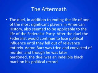The Aftermath
• The duel, in addition to ending the life of one
  of the most significant players in American
  History, also seemed to be applicable to the
  life of the Federalist Party. After the duel the
  Federalist would continue to lose political
  influence until they fell out of relevance
  entirely. Aaron Burr was tried and convicted of
  murder, and though he was later
  pardoned, the duel was an indelible black
  mark on his political record.
 