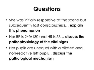 Questions She was initially responsive at the scene but subsequently lost consciousness…  explain this phenomenon Her BP is 240/130 and HR is 58…  discuss the pathophysiology of the vital signs Her pupils are unequal with a dilated and non-reactive left pupil…  discuss the pathological mechanism 