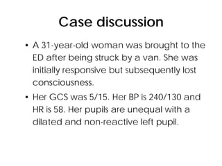 Case discussion
• A 31-year-old woman was brought to the
  ED after being struck by a van. She was
  initially responsive but subsequently lost
  consciousness.
• Her GCS was 5/15. Her BP is 240/130 and
  HR is 58. Her pupils are unequal with a
  dilated and non-reactive left pupil.
 