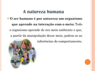A natureza humana O ser humano é por natureza um organismo que aprende na interação com o meio:  Todo o organismo aprende de seu meio ambiente e que, a partir da manipulação desse meio, podem-se as inferências do comportamento. 