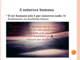 A natureza humana O ser humano não é por natureza nada : Se fundamenta na dualidade básica :  É   realmente o ser humano um ser consciente, reflexivo e livre? Ou está condicionado pela natureza física, limitado pelo seu ambiente e com comportamentos modelados pelos distintos reforços que recebe? 