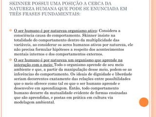 SKINNER POSSUI UMA POSIÇÃO A CERCA DA NATUREZA HUMANA QUE PODE SE ENUNCIADA EM TRÊS FRASES FUNDAMENTAIS: O ser humano é por natureza organismo ativo : Considera a consciência causa do comportamento. Skinner insiste na totalidade do comportamento dentro da multiplicidade das variáveis, ao considerar os seres humanos ativos por natureza, ele não precisa formular hipóteses a respeito dos acontecimentos mentais internos e dos comportamentos externos. O ser humano é por natureza um organismo que aprende na interação com o meio:  Todo o organismo aprende de seu meio ambiente e que, a partir da manipulação desse meio, podem-se as inferências do comportamento. Os ideais de dignidade e liberdade seriam decorrentes exatamente das relações entre possibilidades que o meio oferece como tal eo que o ser humano aprende e desenvolve em aprendizagem. Então, todo comportamento humano decorre da mutualidade evidente de formas ensinadas que são aprendidas, e postas em prática em cultura via modelagem ambiental. 