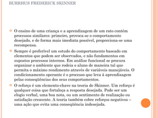 BURRHUS FREDERICK SKINNER O ensino de uma criança e a aprendizagem de um rato contém processos similares: primeiro, provoca-se o comportamento desejado, e de forma mais imediata possível, proporciona-se uma recompensa. Sempre é preferível um estudo do comportamento baseado em elementos que podem ser observados, e não fundamentos em supostos processos internos. Em análise funcional se procura organizar o ambiente que rodeia o aluno de maneira tal que permita o máximo rendimento através de variáveis manejáveis. O condicionamento operante é o processo que leva à aprendizagem pelas conseqüências dos seus comportamentos. O reforço é um elemento-chave na teoria de Skinner. Um reforço é qualquer coisa que fortaleça a resposta desejada. Pode ser um elogio verbal, uma boa nota, ou um sentimento de realização ou satisfação crescente. A teoria também cobre reforços negativos – uma ação que evita uma conseqüência indesejada. 