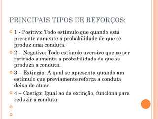 PRINCIPAIS TIPOS DE REFORÇOS: 1 - Positivo: Todo estímulo que quando está presente aumente a probabilidade de que se produz uma conduta. 2 – Negativo: Todo estímulo aversivo que ao ser retirado aumenta a probabilidade de que se produza a conduta. 3 – Extinção: A qual se apresenta quando um estímulo que previamente reforça a conduta deixa de atuar. 4 – Castigo: Igual ao da extinção, funciona para reduzir a conduta.     