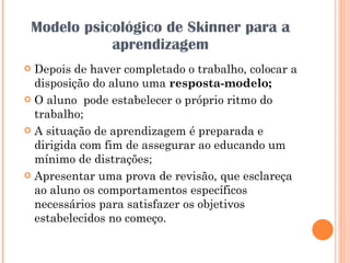 Modelo psicológico de Skinner para a aprendizagem Depois de haver completado o trabalho, colocar a disposição do aluno uma  resposta-modelo; O aluno  pode estabelecer o próprio ritmo do trabalho; A situação de aprendizagem é preparada e dirigida com fim de assegurar ao educando um mínimo de distrações; Apresentar uma prova de revisão, que esclareça ao aluno os comportamentos específicos necessários para satisfazer os objetivos estabelecidos no começo. 