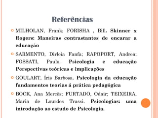Referências MILHOLAN, Frank; FORISHA , Bill . Skinner x Rogers: Maneiras contrastantes de encarar a educação SARMENTO, Dirleia Fanfa; RAPOPORT, Andrea; FOSSATI, Paulo.  Psicologia e educação Perspectivas teóricas e implicações GOULART, Íris Barbosa.  Psicologia da educação fundamentos teorias á prática pedagógica BOCK, Ana Mercês; FURTADO, Odair; TEIXEIRA, Maria de Lourdes Trassi.  Psicologias: uma introdução ao estudo de Psicologia. 
