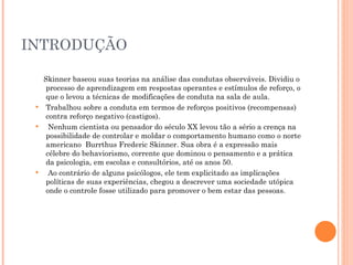INTRODUÇÃO Skinner baseou suas teorias na análise das condutas observáveis. Dividiu o processo de aprendizagem em respostas operantes e estímulos de reforço, o que o levou a técnicas de modificações de conduta na sala de aula. Trabalhou sobre a conduta em termos de reforços positivos (recompensas) contra reforço negativo (castigos). Nenhum cientista ou pensador do século XX levou tão a sério a crença na possibilidade de controlar e moldar o comportamento humano como o norte americano  Burrthus Frederic Skinner. Sua obra é a expressão mais célebre do behaviorismo, corrente que dominou o pensamento e a prática da psicologia, em escolas e consultórios, até os anos 50. Ao contrário de alguns psicólogos, ele tem explicitado as implicações políticas de suas experiências, chegou a descrever uma sociedade utópica onde o controle fosse utilizado para promover o bem estar das pessoas. 