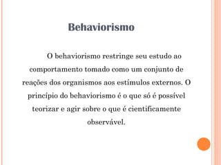 Behaviorismo O behaviorismo restringe seu estudo ao comportamento tomado como um conjunto de reações dos organismos aos estímulos externos. O princípio do behaviorismo é o que só é possível teorizar e agir sobre o que é cientificamente observável. 