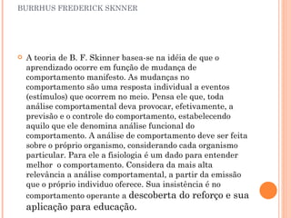 BURRHUS FREDERICK SKNNER A teoria de B. F. Skinner basea-se na idéia de que o aprendizado ocorre em função de mudança de comportamento manifesto. As mudanças no comportamento são uma resposta individual a eventos (estímulos) que ocorrem no meio. Pensa ele que, toda análise comportamental deva provocar, efetivamente, a previsão e o controle do comportamento, estabelecendo aquilo que ele denomina análise funcional do comportamento. A análise de comportamento deve ser feita sobre o próprio organismo, considerando cada organismo particular. Para ele a fisiologia é um dado para entender melhor  o comportamento. Considera da mais alta relevância a análise comportamental, a partir da emissão que o próprio individuo oferece. Sua insistência é no comportamento operante a  descoberta do reforço e sua aplicação para educação. 