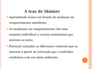 A tese de Skinner Aprendizado ocorre em função de mudança de comportamento manifesto; As mudanças no comportamento são uma resposta individual a eventos (estímulos) que ocorrem no meio; Procurar entender as diferentes variáveis que se inserem a partir da interação que o indivíduo estabelece com seu meio ambiente. 