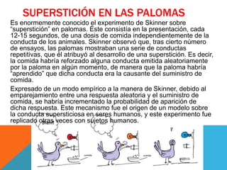 SUPERSTICIÓN EN LAS PALOMAS
Es enormemente conocido el experimento de Skinner sobre
“superstición” en palomas. Éste consistía en la presentación, cada
12-15 segundos, de una dosis de comida independientemente de la
conducta de los animales. Skinner observó que, tras cierto número
de ensayos, las palomas mostraban una serie de conductas
repetitivas, que él atribuyó al desarrollo de una superstición. Es decir,
la comida habría reforzado alguna conducta emitida aleatoriamente
por la paloma en algún momento, de manera que la paloma habría
“aprendido” que dicha conducta era la causante del suministro de
comida.
Expresado de un modo empírico a la manera de Skinner, debido al
emparejamiento entre una respuesta aleatoria y el suministro de
comida, se habría incrementado la probabilidad de aparición de
dicha respuesta. Este mecanismo fue el origen de un modelo sobre
la conducta supersticiosa en seres humanos, y este experimento fue
replicado otras veces con sujetos humanos.
 
