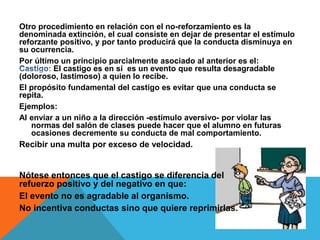 Otro procedimiento en relación con el no-reforzamiento es la
denominada extinción, el cual consiste en dejar de presentar el estímulo
reforzante positivo, y por tanto producirá que la conducta disminuya en
su ocurrencia.
Por último un principio parcialmente asociado al anterior es el:
El castigo es en sí es un evento que resulta desagradable
(doloroso, lastimoso) a quien lo recibe.
El propósito fundamental del castigo es evitar que una conducta se
repita.
Ejemplos:
Al enviar a un niño a la dirección -estímulo aversivo- por violar las
normas del salón de clases puede hacer que el alumno en futuras
ocasiones decremente su conducta de mal comportamiento.
Recibir una multa por exceso de velocidad.
Nótese entonces que el castigo se diferencia del
refuerzo positivo y del negativo en que:
El evento no es agradable al organismo.
No incentiva conductas sino que quiere reprimirlas.
 