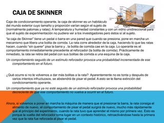 CAJA DE SKINNER
Caja de condicionamiento operante, la caja de skinner es un habitáculo aislado
del mundo exterior cuyo tamaño y proporción varían según el sujeto de experimentación
(normalmente palomas y ratas). A temperatura y humedad constantes y con un vidrio unidireccional para
que el sujeto de experimentación no pudiera ver a los investigadores pero éstos sí al sujeto.
“la caja de Skinner” tiene un pedal o barra en una pared que cuando se presiona, pone en marcha un
mecanismo que libera una bolita de comida. La rata corre alrededor de la caja, haciendo lo que las ratas
hacen, cuando “sin querer” pisa la barra y , la bolita de comida cae en la caja. Lo operante es el
comportamiento inmediatamente precedente al reforzador (la bolita de comida). Prácticamente de
inmediato, la rata se retira del pedal con sus bolitas de comida a una esquina de la caja.
Un comportamiento seguido de un estímulo reforzador provoca una probabilidad incrementada de ese
comportamiento en el futuro.
¿Qué ocurre si no le volvemos a dar más bolitas a la rata? Aparentemente no es tonta y después de
varios intentos infructuosos, se abstendrá de pisar el pedal. A esto se le llama extinción del
condicionamiento operante.
Un comportamiento que ya no esté seguido de un estímulo reforzador provoca una probabilidad
decreciente de que ese comportamiento no vuelva a ocurrir en el futuro.
Ahora, si volvemos a poner en marcha la máquina de manera que el presionar la barra, la rata consiga el
alimento de nuevo, el comportamiento de pisar el pedal surgirá de nuevo, mucho más rápidamente
que al principio del experimento, cuando la rata tuvo que aprender el mismo por primera vez. Esto es
porque la vuelta del reforzador toma lugar en un contexto histórico, retroactivándose hasta la primera
vez que la rata fue reforzada al pisar el pedal.
 